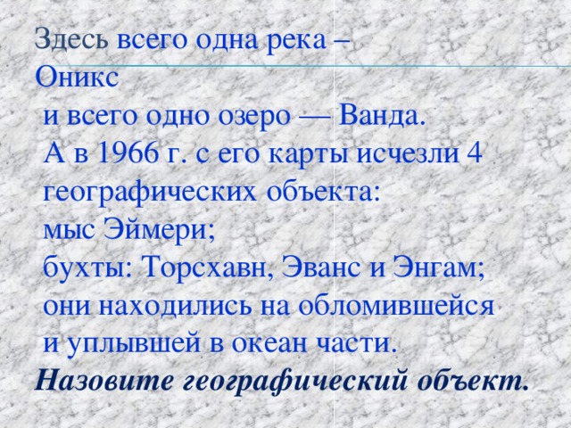  Здесь всего одна река –  Оникс  и всего одно озеро — Ванда.  А в 1966 г. с его карты исчезли 4  географических объекта:  мыс Эймери;  бухты: Торсхавн, Эванс и Энгам;  они находились на обломившейся  и уплывшей в океан части.   Назовите географический объект. 