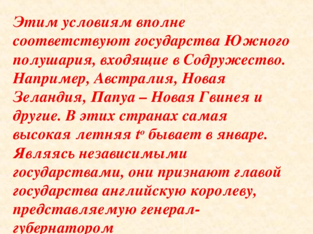 Этим условиям вполне соответствуют государства Южного полушария, входящие в Содружество. Например, Австралия, Новая Зеландия, Папуа – Новая Гвинея и другие. В этих странах самая высокая летняя t o бывает в январе. Являясь независимыми государствами, они признают главой государства английскую королеву, представляемую генерал-губернатором 