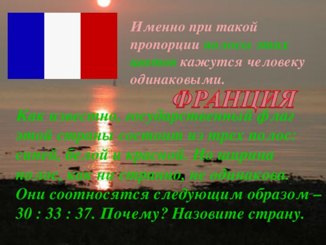 Именно при такой пропорции полосы  этих цветов  кажутся человеку одинаковыми. Как известно, государственный флаг этой страны состоит из трех полос: синей, белой и красной. Но ширина полос, как ни странно, не одинакова. Они соотносятся следующим образом – 30 : 33 : 37. Почему? Назовите страну. 