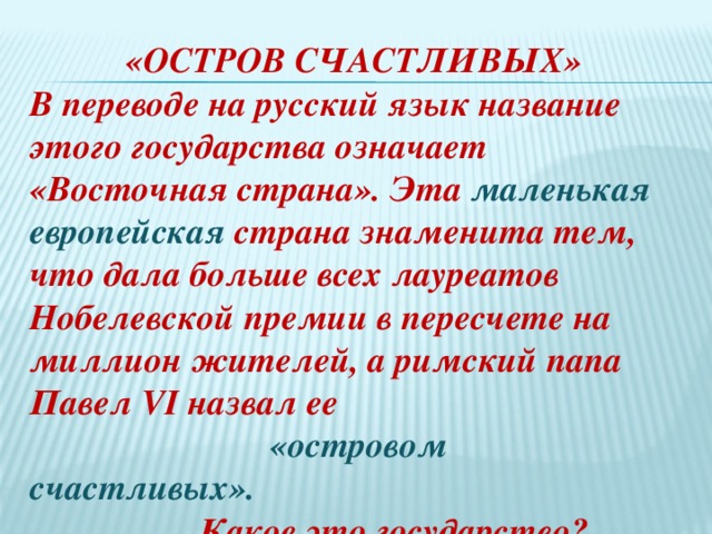  «ОСТРОВ СЧАСТЛИВЫХ»  В переводе на русский язык название этого государства означает «Восточная страна». Эта маленькая европейская страна знаменита тем, что дала больше всех лауреатов Нобелевской премии в пересчете на миллион жителей, а римский папа Павел VI назвал ее  «островом счастливых».  Какое это государство?    