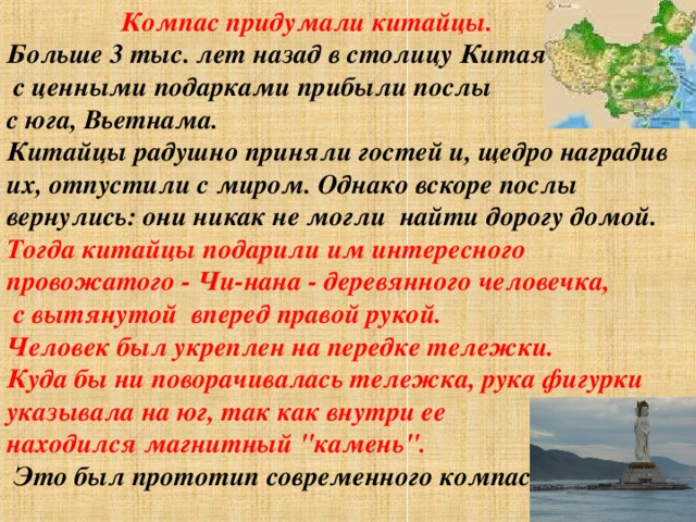  Компас придумали китайцы. Больше 3 тыс. лет назад в столицу Китая  с ценными подарками прибыли послы с юга, Вьетнама.  Китайцы радушно приняли гостей и, щедро наградив их, отпустили с миром. Однако вскоре послы вернулись: они никак не могли  найти дорогу домой. Тогда китайцы подарили им интересного провожатого - Чи-нана - деревянного человечка,  с вытянутой  вперед правой рукой. Человек был укреплен на передке тележки.  Куда бы ни поворачивалась тележка, рука фигурки указывала на юг, так как внутри ее находился магнитный 