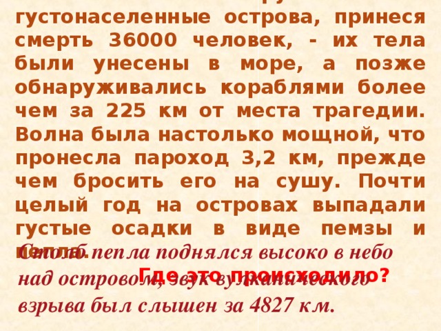 27 августа 1883 года цунами высотой 40 м. обрушились на густонаселенные острова, принеся смерть 36000 человек, - их тела были унесены в море, а позже обнаруживались кораблями более чем за 225 км от места трагедии. Волна была настолько мощной, что пронесла пароход 3,2 км, прежде чем бросить его на сушу. Почти целый год на островах выпадали густые осадки в виде пемзы и пепла.  Где это происходило?  Столб пепла поднялся высоко в небо над островом, звук вулканического взрыва был слышен за 4827 км. 