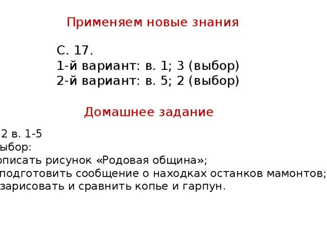 Применяем новые знания С. 17. 1-й вариант: в. 1; 3 (выбор) 2-й вариант: в. 5; 2 (выбор) Домашнее задание § 2 в. 1-5 Выбор: описать рисунок «Родовая община»;  подготовить сообщение о находках останков мамонтов; - зарисовать и сравнить копье и гарпун.