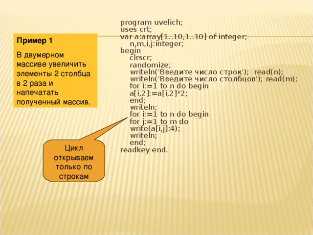 Цикл открываем только по строкам program uvelich; uses crt; var a:array[1..10,1..10] of integer;  n,m,i,j:integer; begin  clrscr;  randomize;  writeln('Введите число строк'); read(n);  writeln('Введите число столбцов'); read(m);  for i:=1 to n do begin  a[i,2]:=a[i,2]*2;  end;  writeln;  for i:=1 to n do begin  for j:=1 to m do  write(a[i,j]:4);  writeln;  end; readkey end. Пример 1 В двумерном массиве увеличить элементы 2 столбца в 2 раза и напечатать полученный массив. 