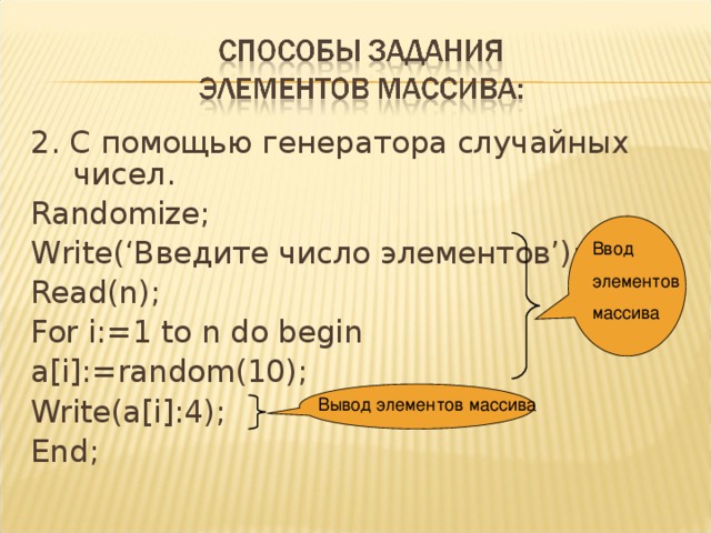 2. С помощью генератора случайных чисел. Randomize; Write(‘Введите число элементов’); Read(n); For i:=1 to n do begin a[i]:=random(10); Write(a[i]:4); End; Ввод элементов массива Вывод элементов массива 