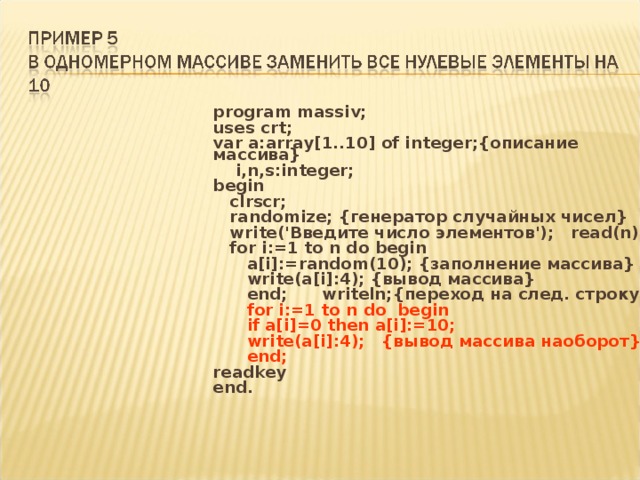 program massiv; uses crt; var a:array[1..10] of integer;{описание массива}  i,n,s:integer; begin  clrscr;  randomize; {генератор случайных чисел}  write('Введите число элементов'); read(n);  for i:=1 to n do begin  a[i]:=random(10); {заполнение массива}  write(a[i]:4); {вывод массива}  end; writeln;{переход на след. строку}  for i:=1 to n do begin  if a[i]=0 then a[i]:=10;  write(a[i]:4); {вывод массива наоборот}  end; readkey end. 