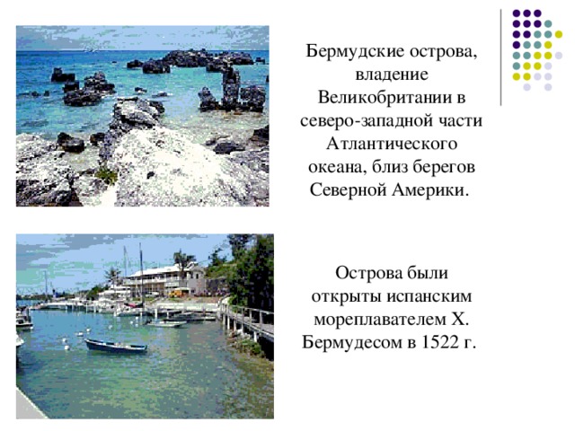 Бермудские острова, владение Великобритании в северо-западной части Атлантического океана, близ берегов Северной Америки. Острова были открыты испанским мореплавателем Х. Бермудесом в 1522 г. 