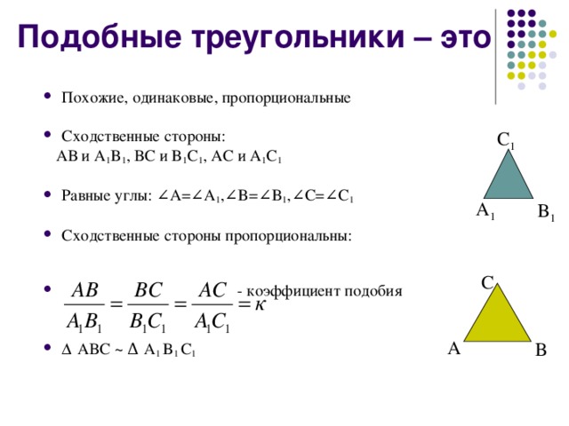 Подобные треугольники – это Похожие, одинаковые, пропорциональные  Сходственные стороны:  АВ и A 1 B 1 , ВС и B 1 C 1 , АС и A 1 C 1 Равные углы: ∠ A= ∠ A 1 , ∠ B= ∠ B 1 , ∠ C= ∠ C 1  Сходственные стороны пропорциональны:    - коэффициент подобия   Δ АВС ~  Δ A 1 B 1 C 1 C 1 A 1 B 1 C A B 