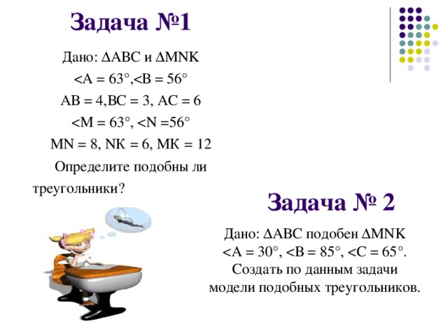 Задача №1 Дано: ∆АВС и ∆М NK АВ = 4,ВС = 3, АС = 6 М N = 8, N К = 6, МК = 12 Определите подобны ли треугольники?  Задача № 2 Дано: ∆АВС подобен ∆ MNK Создать по данным задачи модели подобных треугольников.  