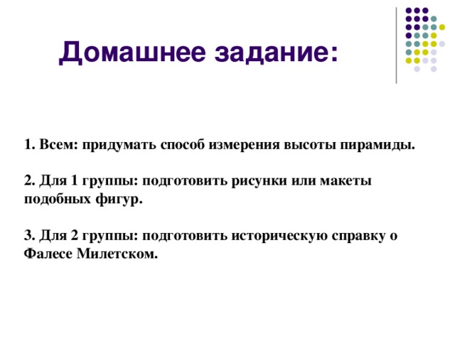 Домашнее задание:    1. Всем: придумать способ измерения высоты пирамиды.   2. Для 1 группы: подготовить рисунки или макеты подобных фигур.   3. Для 2 группы: подготовить историческую справку о Фалесе Милетском.   