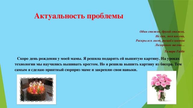 Актуальность проблемы Один стежок, другой стежок,  Не спи, моя иголка,  Раскрылся лист, расцвёл цветок  Лазоревого шелка…  Тамара Габбе  Скоро день рождения у моей мамы. Я решила подарить ей вышитую картину. На уроках технологии мы научились вышивать крестом. Но я решила вышить картину из бисера. Тем самым я сделаю приятный сюрприз маме и закреплю свои навыки. 