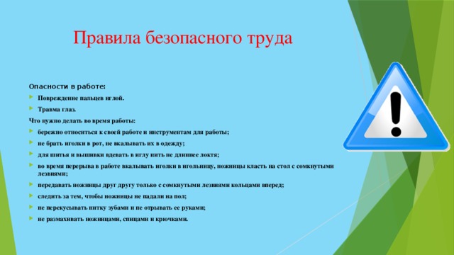 Правила безопасного труда Опасности в работе: Повреждение пальцев иглой. Травма глаз. Что нужно делать во время работы: бережно относиться к своей работе и инструментам для работы; не брать иголки в рот, не вкалывать их в одежду; для шитья и вышивки вдевать в иглу нить не длиннее локтя; во время перерыва в работе вкалывать иголки в игольницу, ножницы класть на стол с сомкнутыми лезвиями; передавать ножницы друг другу только с сомкнутыми лезвиями кольцами вперед; следить за тем, чтобы ножницы не падали на пол; не перекусывать нитку зубами и не отрывать ее руками; не размахивать ножницами, спицами и крючками.  
