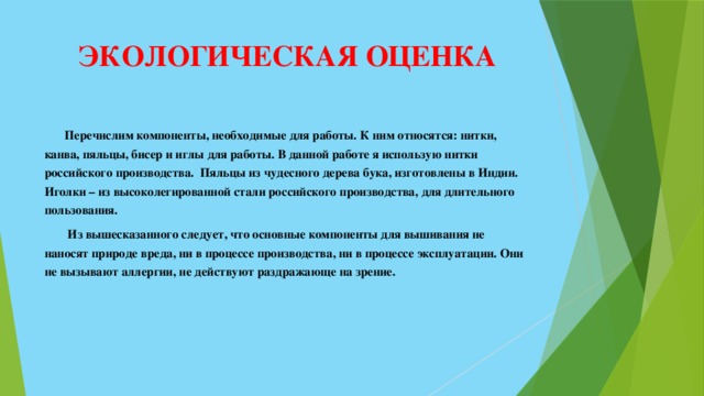 ЭКОЛОГИЧЕСКАЯ ОЦЕНКА    Перечислим компоненты, необходимые для работы. К ним относятся: нитки, канва, пяльцы, бисер и иглы для работы. В данной работе я использую нитки российского производства. Пяльцы из чудесного дерева бука, изготовлены в Индии. Иголки – из высоколегированной стали российского производства, для длительного пользования.   Из вышесказанного следует, что основные компоненты для вышивания не наносят природе вреда, ни в процессе производства, ни в процессе эксплуатации. Они не вызывают аллергии, не действуют раздражающе на зрение.       