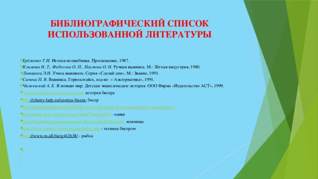 БИБЛИОГРАФИЧЕСКИЙ СПИСОК  ИСПОЛЬЗОВАННОЙ ЛИТЕРАТУРЫ Ерёменко Т.И. Иголка-волшебница. Просвещение, 1987. Климова Н. Т., Федосова О. П., Наумова О. Н. Ручная вышивка. М.: Лёгкая индустрия, 1980. Литвинец Э.Н. Учись вышивать. Серия «Сделай сам». М.: Знание, 1991. Сычева П. В. Вышивка. Горноалтайск, изд-во « Альтернатива», 1991. Чижевский А. Е. Я познаю мир: Детская энциклопедия: история. ООО Фирма «Издательство АСТ», 1999.   http://salonbisera.ru/istoriya.html-  история бисера http ://cherry-lady.ru/istoriya-bisera-  бисер http://pleteniebiserom.ru/2011/08/osnovy-pleteniya-biserom-materialy-i-instrumenty/  http://delai-sam.com/post.aspx?nod=77&id=2842 – канва http://biserinka.in.ua/instrumenty-dlya-vyshivki-lentami/-  ножницы http://www.kartiny-biserom.com/index.php  - техника бисером http ://www.ru.all.biz/g442638/  - рыбка /           