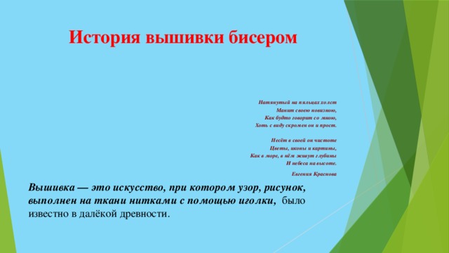 История вышивки бисером   Натянутый на пяльцах холст   Манит своею новизною,   Как будто говорит со мною,   Хоть с виду скромен он и прост.    Несёт в своей он чистоте   Цветы, иконы и картины,   Как в море, в нём живут глубины   И небеса на высоте.   Евгения Краснова  Вышивка — это  искусство, при котором  узор, рисунок, выполнен на ткани нитками с помощью иголки, было известно в далёкой древности. 