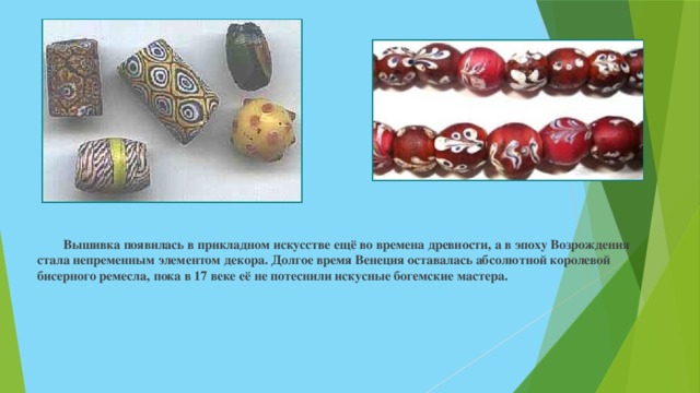  Вышивка появилась в прикладном искусстве ещё во времена древности, а в эпоху Возрождения стала непременным элементом декора. Долгое время Венеция оставалась абсолютной королевой бисерного ремесла, пока в 17 веке её не потеснили искусные богемские мастера. 