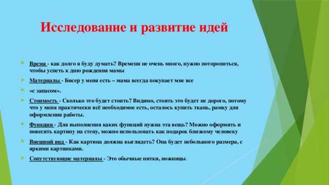 Исследование и развитие идей Время - как долго я буду думать? Времени не очень много, нужно поторопиться, чтобы успеть к дню рождения мамы Материалы - Бисер у меня есть – мама всегда покупает мне все «с запасом». Стоимость - Сколько это будет стоить? Видимо, стоить это будет не дорого, потому что у меня практически всё необходимое есть, осталось купить ткань, рамку для оформления работы. Функции - Для выполнения каких функций нужна эта вещь? Можно оформить и повесить картину на стену, можно использовать как подарок близкому человеку Внешний вид - Как картина должна выглядеть? Она будет небольшого размера, с яркими картинками. Сопутствующие материалы - Это обычные нитки, ножницы . 