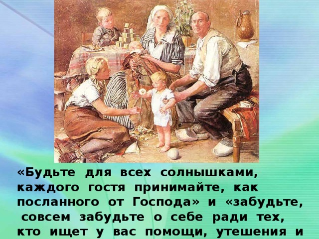 «Будьте для всех солнышками, каждого гостя принимайте, как посланного от Господа» и «забудьте, совсем забудьте о себе ради тех, кто ищет у вас помощи, утешения и одобрения».  Старец о. Алексий Мечев.