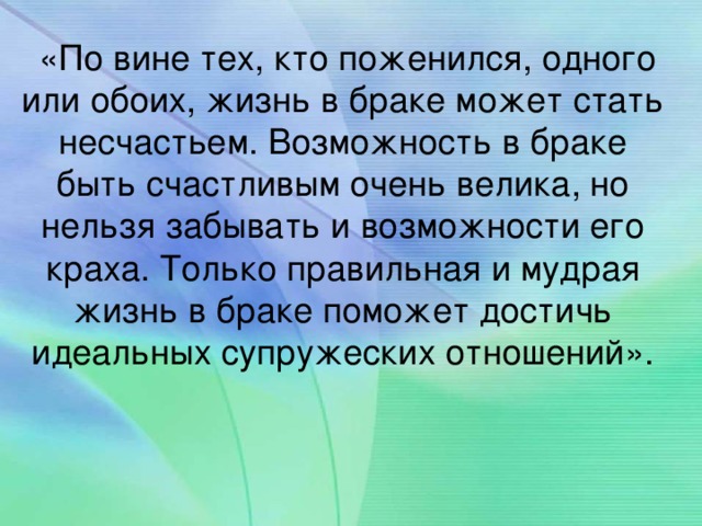 «По вине тех, кто поженился, одного или обоих, жизнь в браке может стать несчастьем. Возможность в браке быть счастливым очень велика, но нельзя забывать и возможности его краха. Только правильная и мудрая жизнь в браке поможет достичь идеальных супружеских отношений».