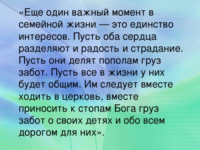 «Еще один важный момент в семейной жизни — это единство интересов. Пусть оба сердца разделяют и радость и страдание. Пусть они делят пополам груз забот. Пусть все в жизни у них будет общим. Им следует вместе ходить в церковь, вместе приносить к стопам Бога груз забот о своих детях и обо всем дорогом для них».