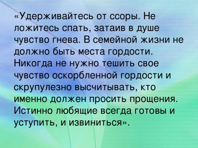 «Удерживайтесь от ссоры. Не ложитесь спать, затаив в душе чувство гнева. В семейной жизни не должно быть места гордости. Никогда не нужно тешить свое чувство оскорбленной гордости и скрупулезно высчитывать, кто именно должен просить прощения. Истинно любящие всегда готовы и уступить, и извиниться».