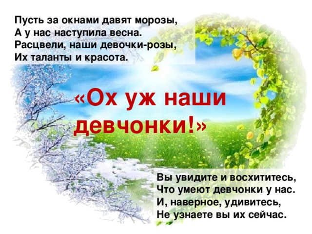 Пусть за окнами давят морозы, А у нас наступила весна. Расцвели, наши девочки-розы, Их таланты и красота. «Ох уж наши девчонки!» Вы увидите и восхититесь, Что умеют девчонки у нас. И, наверное, удивитесь, Не узнаете вы их сейчас.