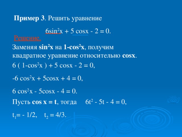 Пример 3 . Решить уравнение  6 sin 2 x + 5 cosx - 2 = 0. Решение. Заменяя sin 2 x на 1-с os 2 x , получим квадратное уравнение относительно с osx . 6 ( 1- cos 2 x ) + 5 cosx - 2 = 0, -6 cos 2 x + 5cosx + 4 = 0, 6 cos 2 x - 5cosx - 4 = 0. Пусть cos x = t , тогда 6t 2 - 5t - 4 = 0, t 1 = - 1/2, t 2 = 4/3.