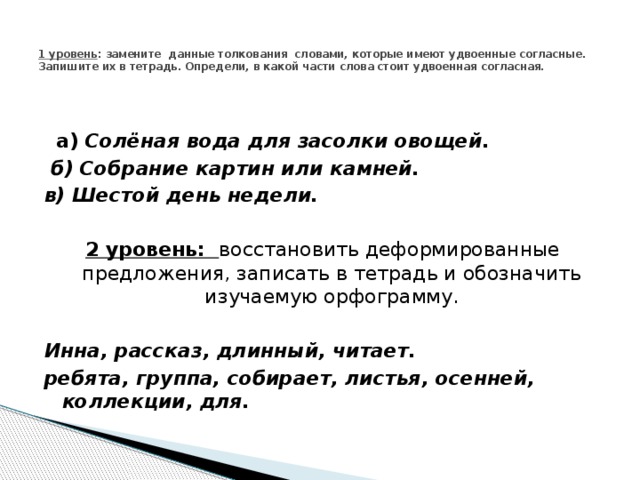   1 уровень : замените  данные толкования  словами, которые имеют удвоенные согласные. Запишите их в тетрадь. Определи, в какой части слова стоит удвоенная согласная.      а)  Солёная вода для засолки овощей.   б) Собрание картин или камней. в) Шестой день недели.   2 уровень:   восстановить деформированные предложения, записать в тетрадь и обозначить изучаемую орфограмму. Инна, рассказ, длинный, читает. ребята, группа, собирает, листья, осенней, коллекции, для. 