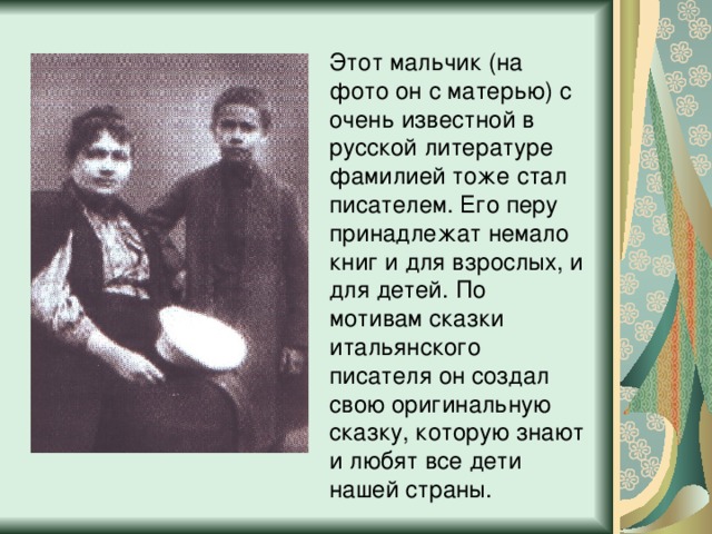 Этот мальчик (на фото он с матерью) с очень известной в русской литературе фамилией тоже стал писателем. Его перу принадлежат немало книг и для взрослых, и для детей. По мотивам сказки итальянского писателя он создал свою оригинальную сказку, которую знают и любят все дети нашей страны. 