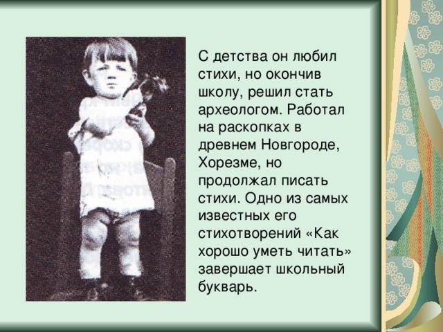 С детства он любил стихи, но окончив школу, решил стать археологом. Работал на раскопках в древнем Новгороде, Хорезме, но продолжал писать стихи. Одно из самых известных его стихотворений «Как хорошо уметь читать» завершает школьный букварь. 