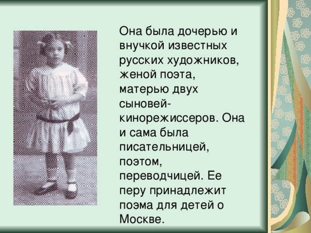 Она была дочерью и внучкой известных русских художников, женой поэта, матерью двух сыновей-кинорежиссеров. Она и сама была писательницей, поэтом, переводчицей. Ее перу принадлежит поэма для детей о Москве. 