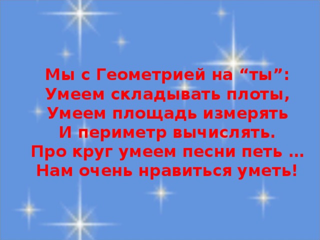 Мы с Геометрией на “ты”:  Умеем складывать плоты,  Умеем площадь измерять  И периметр вычислять.  Про круг умеем песни петь …  Нам очень нравиться уметь!
