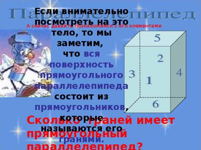 Если внимательно посмотреть на это тело, то мы заметим, что вся поверхность прямоугольного параллелепипеда состоит из прямоугольников , которые называются его гранями. А сейчас давайте познакомимся с его элементами . Сколько граней имеет прямоугольный параллелепипед?