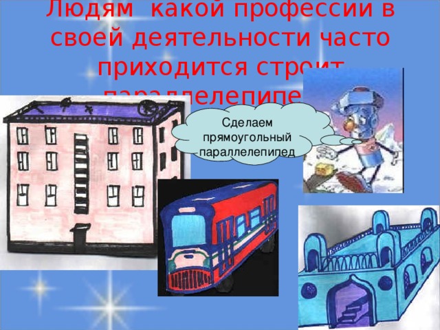 Людям какой профессии в своей деятельности часто приходится строит параллелепипед?  Сделаем прямоугольный параллелепипед