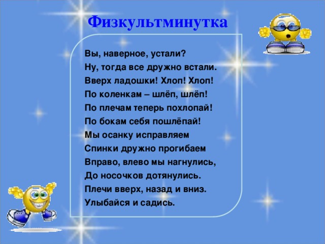 Физкультминутка Вы, наверное, устали? Ну, тогда все дружно встали. Вверх ладошки! Хлоп! Хлоп! По коленкам – шлёп, шлёп! По плечам теперь похлопай! По бокам себя пошлёпай! Мы осанку исправляем Спинки дружно прогибаем Вправо, влево мы нагнулись, До носочков дотянулись. Плечи вверх, назад и вниз. Улыбайся и садись.