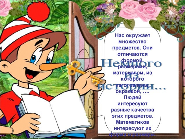 Нас окружает множество предметов. Они отличаются формой, размерами, материалом, из которого изготовлены, окраской, …. Людей интересуют разные качества этих предметов. Математиков интересуют их форма и размеры.
