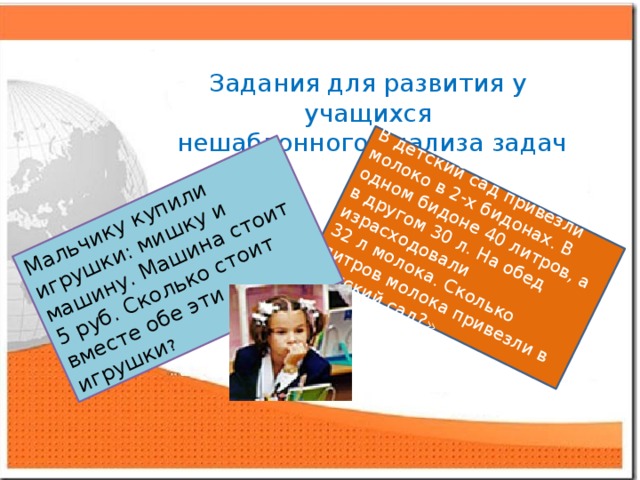 В детский сад привезли молоко в 2-х бидонах. В одном бидоне 40 литров, а в другом 30 л. На обед израсходовали 32 л молока. Сколько литров молока привезли в детский сад?» Мальчику купили игрушки: мишку и машину. Машина стоит 5 руб. Сколько стоит вместе обе эти игрушки ? Задания для развития у учащихся  нешаблонного анализа задач 