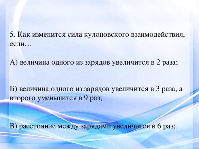 5. Как изменится сила кулоновского взаимодействия, если… А) величина одного из зарядов увеличится в 2 раза; Б) величина одного из зарядов увеличится в 3 раза, а второго уменьшится в 9 раз; В) расстояние между зарядами увеличится в 6 раз; 