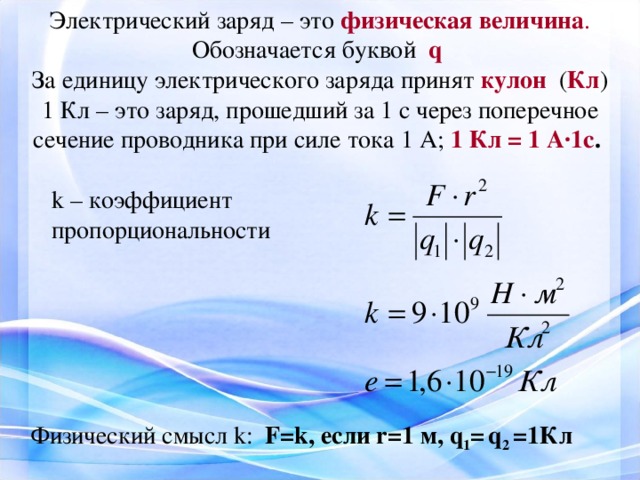 Электрический заряд – это физическая величина . Обозначается буквой q За единицу электрического заряда принят кулон  ( Кл ) 1 Кл – это заряд, прошедший за 1 с через поперечное сечение проводника при силе тока 1 А; 1 Кл = 1 А·1с . k – коэффициент пропорциональности Физический смысл k : F = k , если r =1 м, q 1 =  q 2 =1Кл 