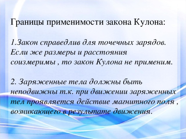 Границы применимости закона Кулона:  Закон справедлив для точечных зарядов. Если же размеры и расстояния соизмеримы , то закон Кулона не применим.  2. Заряженные тела должны быть неподвижны т.к. при движении заряженных тел проявляется действие магнитного поля , возникающего в результате движения. 