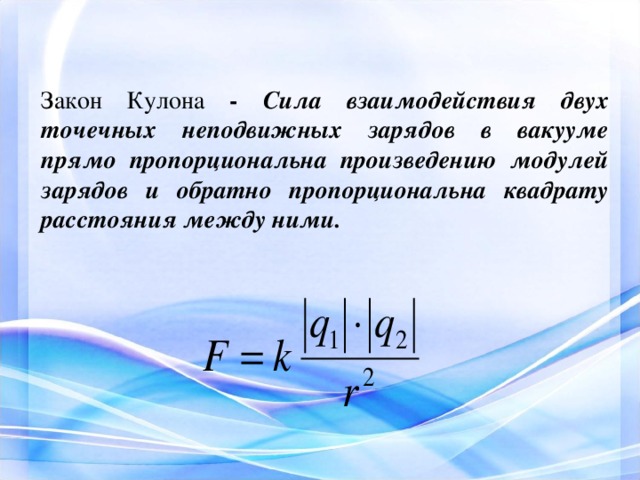 Закон Кулона - Сила взаимодействия двух точечных неподвижных зарядов в вакууме прямо пропорциональна произведению модулей зарядов и обратно пропорциональна квадрату расстояния между ними.        