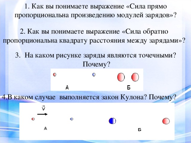 1. Как вы понимаете выражение «Сила прямо пропорциональна произведению модулей зарядов»? 2. Как вы понимаете выражение «Сила обратно пропорциональна квадрату расстояния между зарядами»? На каком рисунке заряды являются точечными?  Почему? 4.В каком случае выполняется закон Кулона? Почему? 