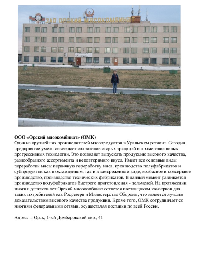 ООО «Орский мясокомбинат» (ОМК) Один из крупнейших производителей мясопродуктов в Уральском регионе. Сегодня предприятие умело совмещает сохранение старых традиций и применение новых прогрессивных технологий. Это позволяет выпускать продукцию высокого качества, разнообразного ассортимента и неповторимого вкуса. Имеет все основные виды переработки мяса: первичную переработку мяса, производство полуфабрикатов и субпродуктов как в охлажденном, так и в замороженном виде, колбасное и консервное производство, производство технических фабрикатов. В данный момент развивается производство полуфабрикатов быстрого приготовления - пельменей. На протяжении многих десятков лет Орский мясокомбинат остается поставщиком консервов для таких потребителей как Росрезерв и Министерство Обороны, что является лучшим доказательством высокого качества продукции. Кроме того, ОМК сотрудничает со многими федеральными сетями, осуществляя поставки по всей России.   Адрес: г. Орск, 1-ый Домбаровский пер., 41 