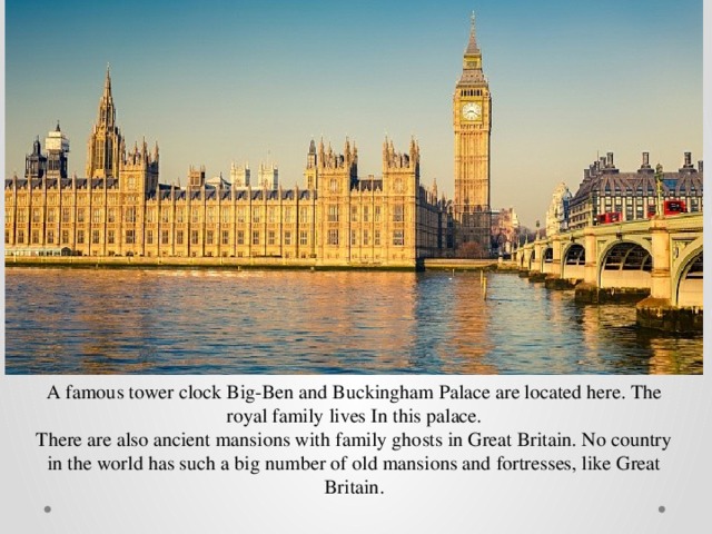 A famous tower clock Big-Ben and Buckingham Palace are located here. The royal family lives In this palace. There are also ancient mansions with family ghosts in Great Britain. No country in the world has such a big number of old mansions and fortresses, like Great Britain. 