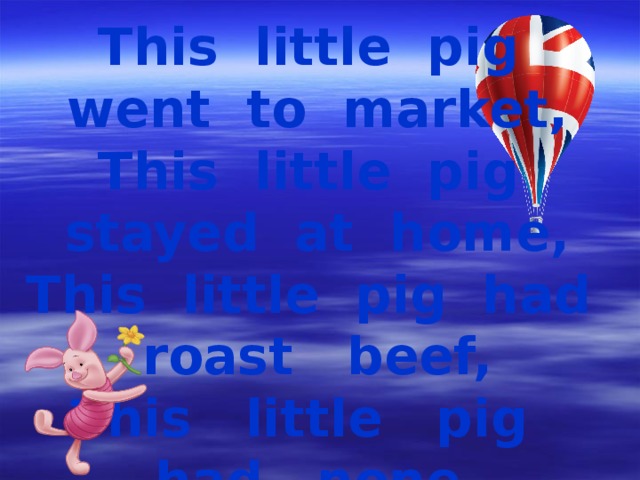 This little pig went to market, This little pig stayed at home, This little pig had roast beef, This little pig had none, And this little pig went wee, wee, wee, All the way home.