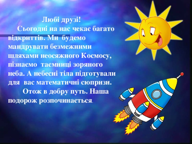 Любі друзі!  Сьогодні на нас чекає багато відкриттів. Ми будемо мандрувати безмежними шляхами неосяжного Космосу, пізнаємо таємниці зоряного неба. А небесні т і ла п і дготували для вас математичн і  сюпризи.  Отож в добру путь. Наша подорож розпочинається .