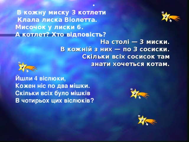 •  В кожну миску 3 котлети  Клала лиска Віолетта. Мисочок у лиски 6. А котлет? Хто відповість? На столі — 3 миски. В кожній з них — по 3 сосиски. Скільки всіх сосисок там знати хочеться котам.  Йшли 4 віслюки, Кожен ніс по два мішки. Скільки всіх було мішків В чотирьох цих віслюків?    