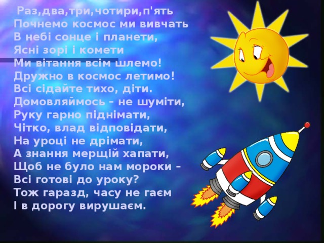 Раз,два,три,чотири,п'ять Почнемо космос ми вивчать В небі сонце і планети, Ясні зорі і комети Ми вітання всім шлемо! Дружно в космос летимо! Всі сідайте тихо, діти.  Домовляймось – не шуміти,  Руку гарно піднімати,  Чітко, влад відповідати,  На уроці не дрімати,  А знання мерщій хапати,  Щоб не було нам мороки –  Всі готові до уроку?  Тож гаразд, часу не гаєм  І в дорогу вирушаєм.