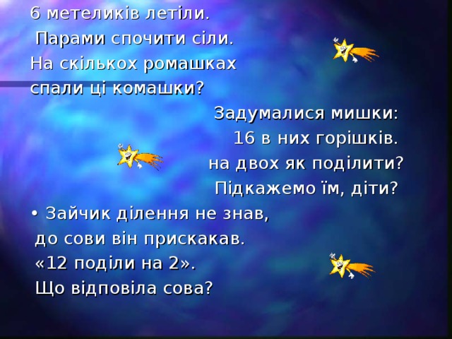 6 метеликів летіли.  Парами спочити сіли. На скількох ромашках спали ці комашки? Задумалися мишки: 16 в них горішків. на двох як поділити?  Підкажемо їм, діти? • Зайчик ділення не знав,  до сови він прискакав.  «12 поділи на 2».  Що відповіла сова?
