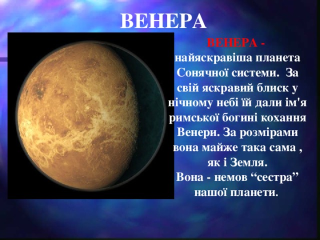 ВЕНЕРА ВЕНЕРА - найяскравіша планета Сонячної системи. За свій яскравий блиск у нічному небі їй дали ім'я римської богині кохання Венери. За розмірами вона майже така сама , як і Земля. Вона - немов “сестра” нашої планети .